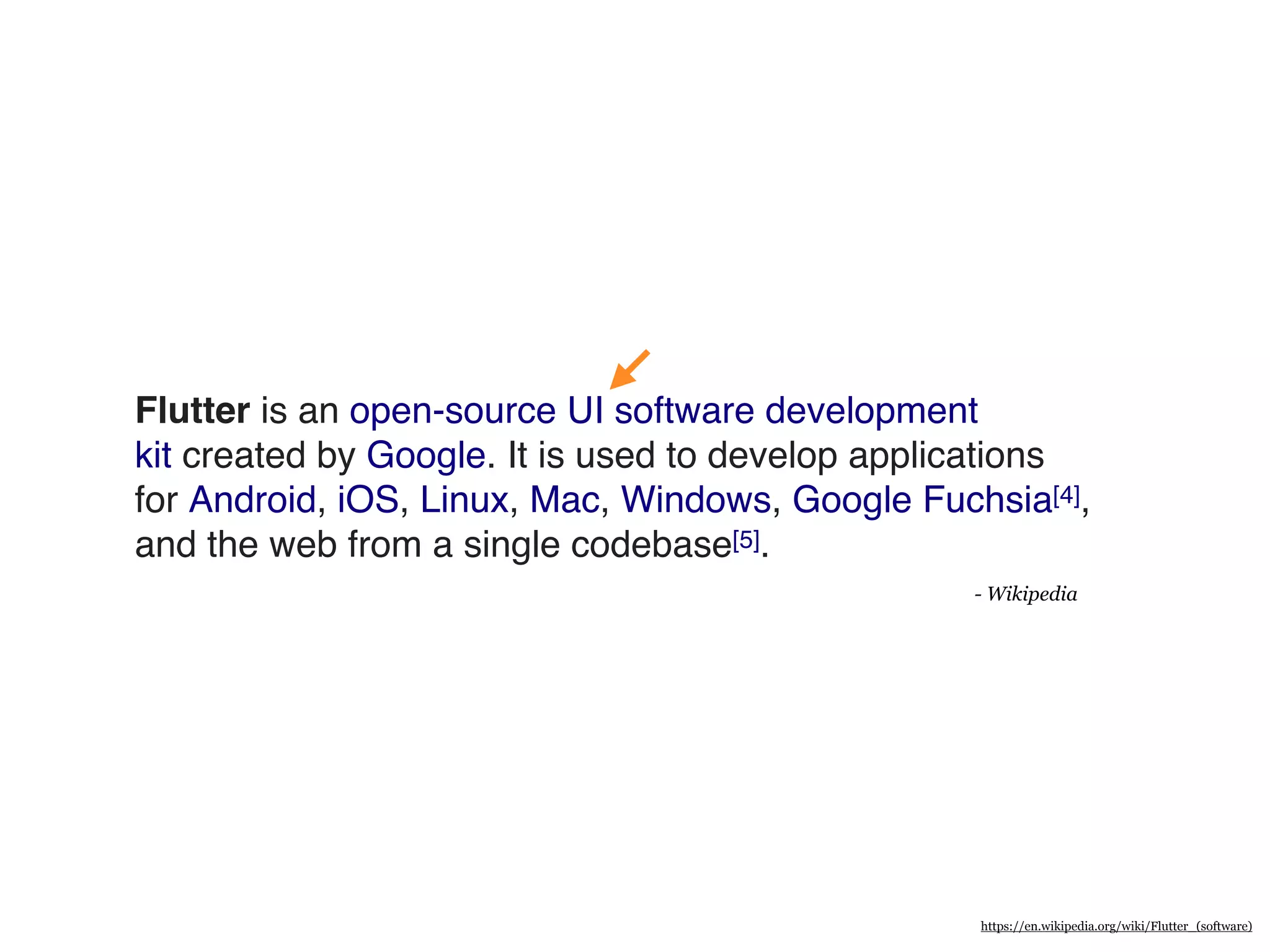 Flutter is an open-source UI software development
kit created by Google. It is used to develop applications
for Android, iOS, Linux, Mac, Windows, Google Fuchsia[4],
and the web from a single codebase[5].
- Wikipedia
https://en.wikipedia.org/wiki/Flutter_(software)
 