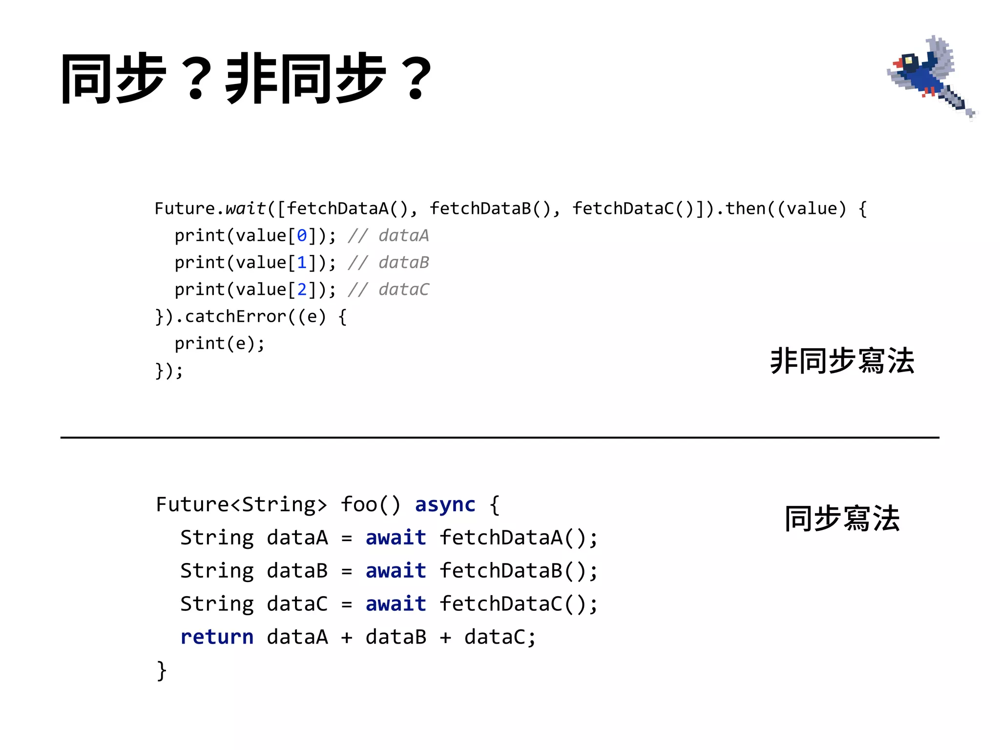 同步？⾮同步？
Future<String> foo() async {
String dataA = await fetchDataA();
String dataB = await fetchDataB();
String dataC = await fetchDataC();
return dataA + dataB + dataC;
}
Future.wait([fetchDataA(), fetchDataB(), fetchDataC()]).then((value) {
print(value[0]); // dataA
print(value[1]); // dataB
print(value[2]); // dataC
}).catchError((e) {
print(e);
}); ⾮同步寫法
同步寫法
 