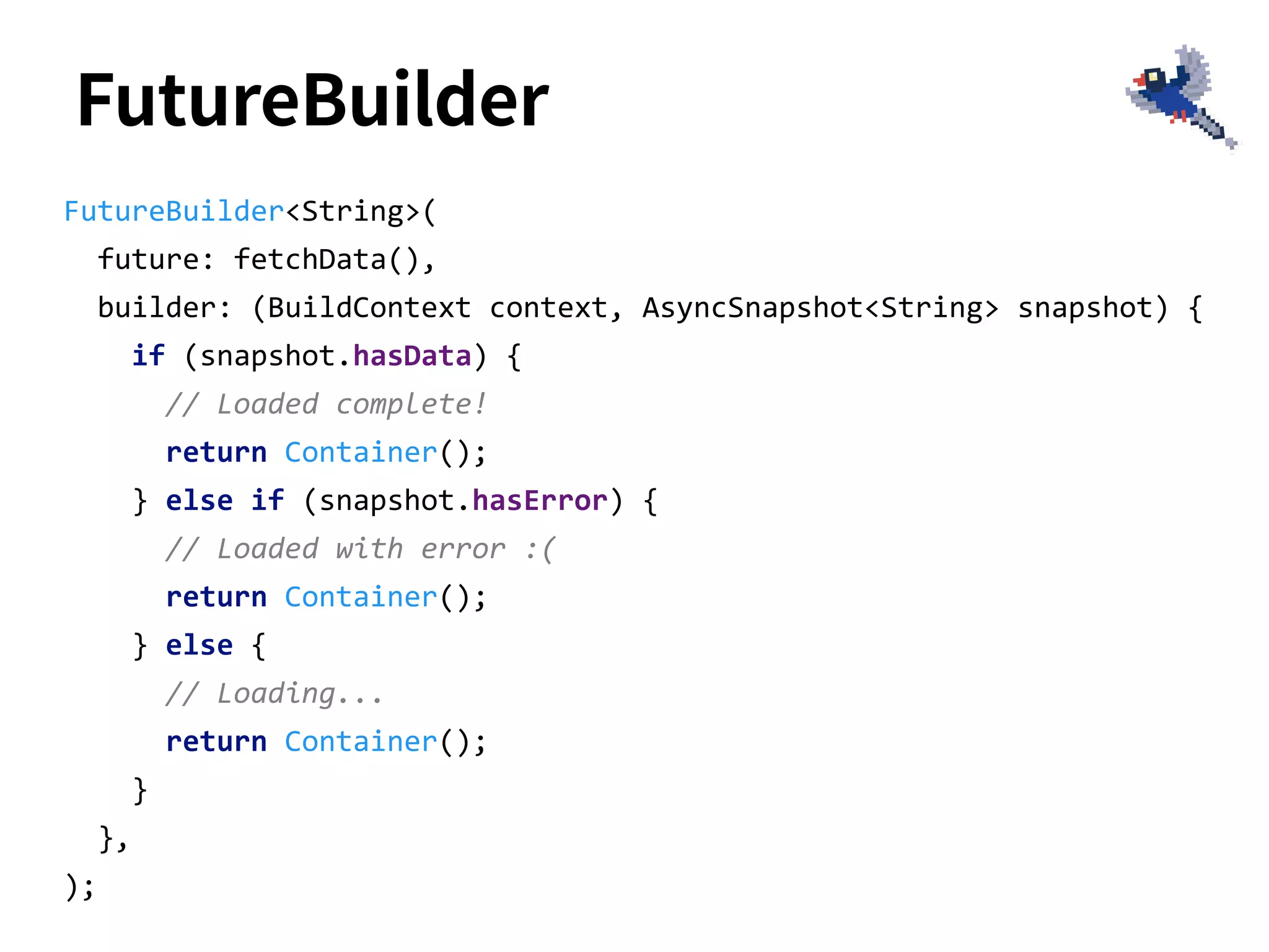 FutureBuilder
FutureBuilder<String>(
future: fetchData(),
builder: (BuildContext context, AsyncSnapshot<String> snapshot) {
if (snapshot.hasData) {
// Loaded complete!
return Container();
} else if (snapshot.hasError) {
// Loaded with error :(
return Container();
} else {
// Loading...
return Container();
}
},
);
 