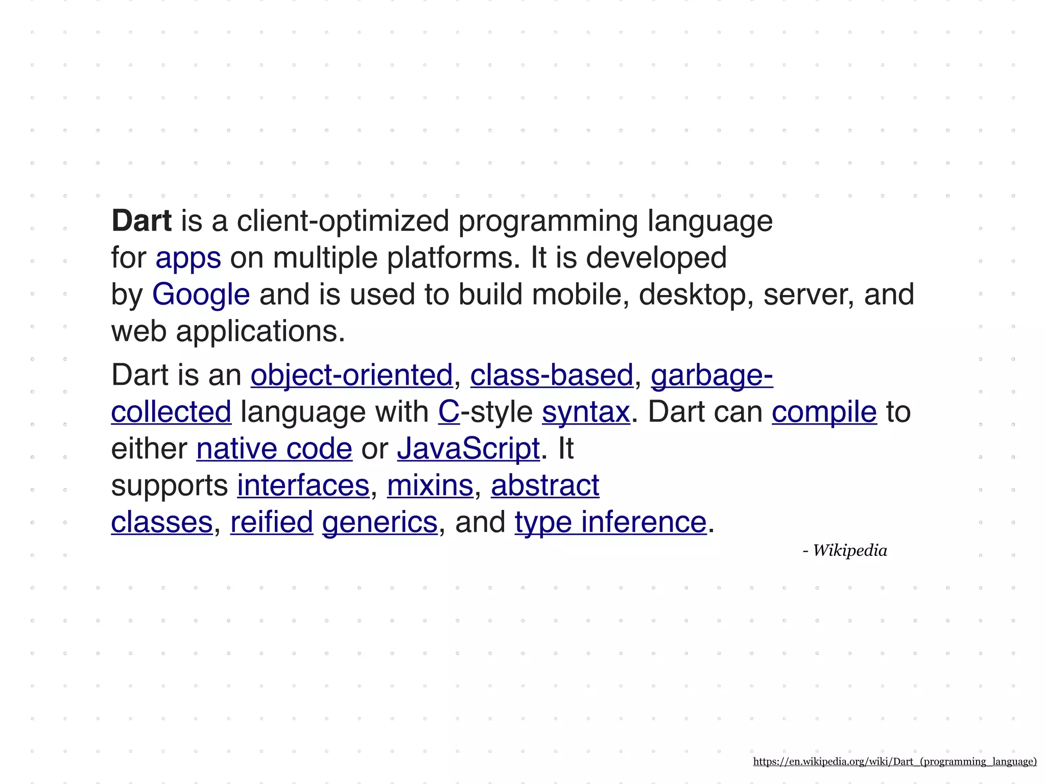 Dart is a client-optimized programming language
for apps on multiple platforms. It is developed
by Google and is used to build mobile, desktop, server, and
web applications.
Dart is an object-oriented, class-based, garbage-
collected language with C-style syntax. Dart can compile to
either native code or JavaScript. It
supports interfaces, mixins, abstract
classes, reiﬁed generics, and type inference.
- Wikipedia
https://en.wikipedia.org/wiki/Dart_(programming_language)
 