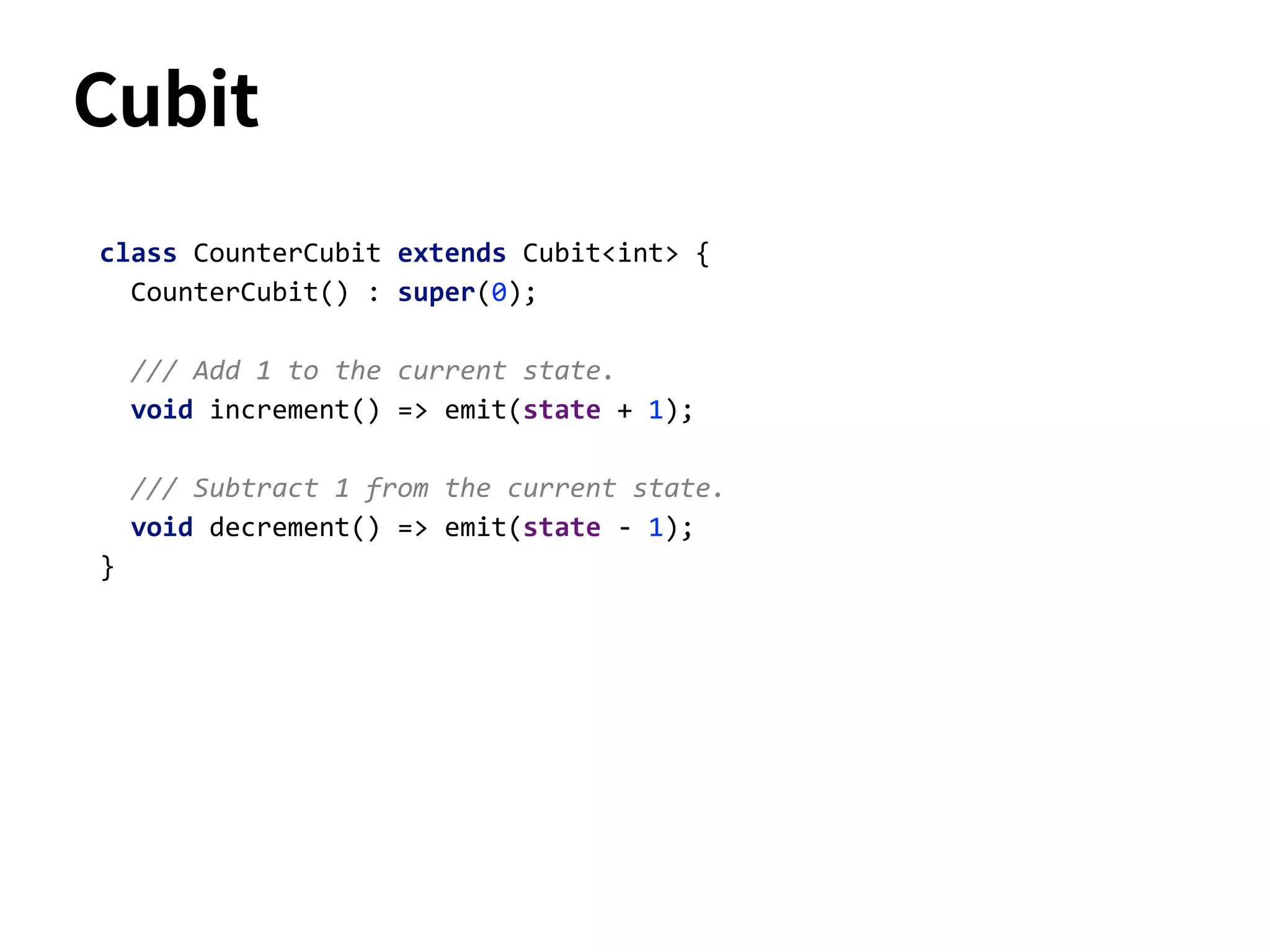 class CounterCubit extends Cubit<int> {
CounterCubit() : super(0);
/// Add 1 to the current state.
void increment() => emit(state + 1);
/// Subtract 1 from the current state.
void decrement() => emit(state - 1);
}
Cubit
 