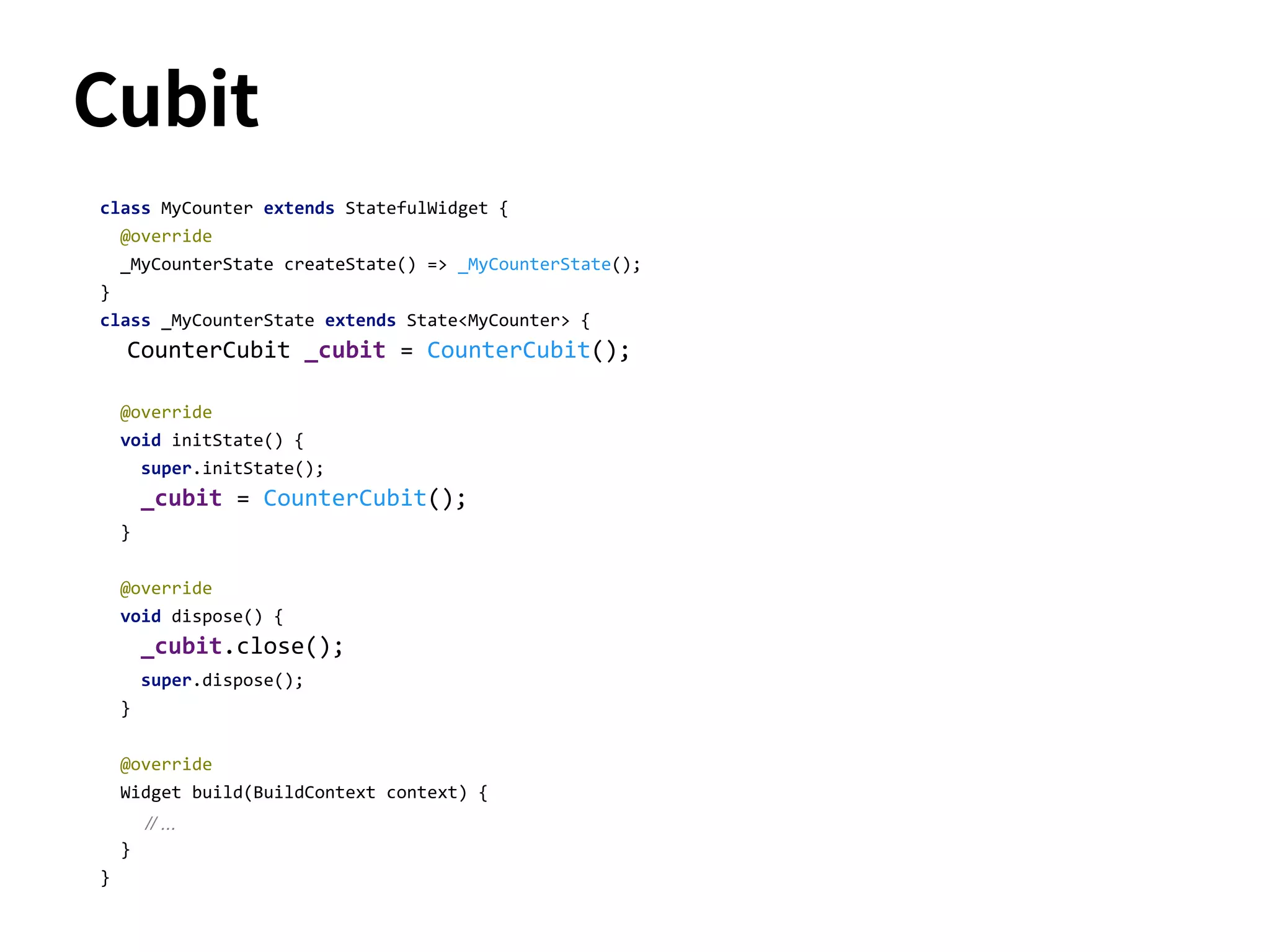 Cubit
class MyCounter extends StatefulWidget {
@override
_MyCounterState createState() => _MyCounterState();
}
class _MyCounterState extends State<MyCounter> {
CounterCubit _cubit = CounterCubit();
@override
void initState() {
super.initState();
_cubit = CounterCubit();
}
@override
void dispose() {
_cubit.close();
super.dispose();
}
@override
Widget build(BuildContext context) {
// ...
}
}
 
