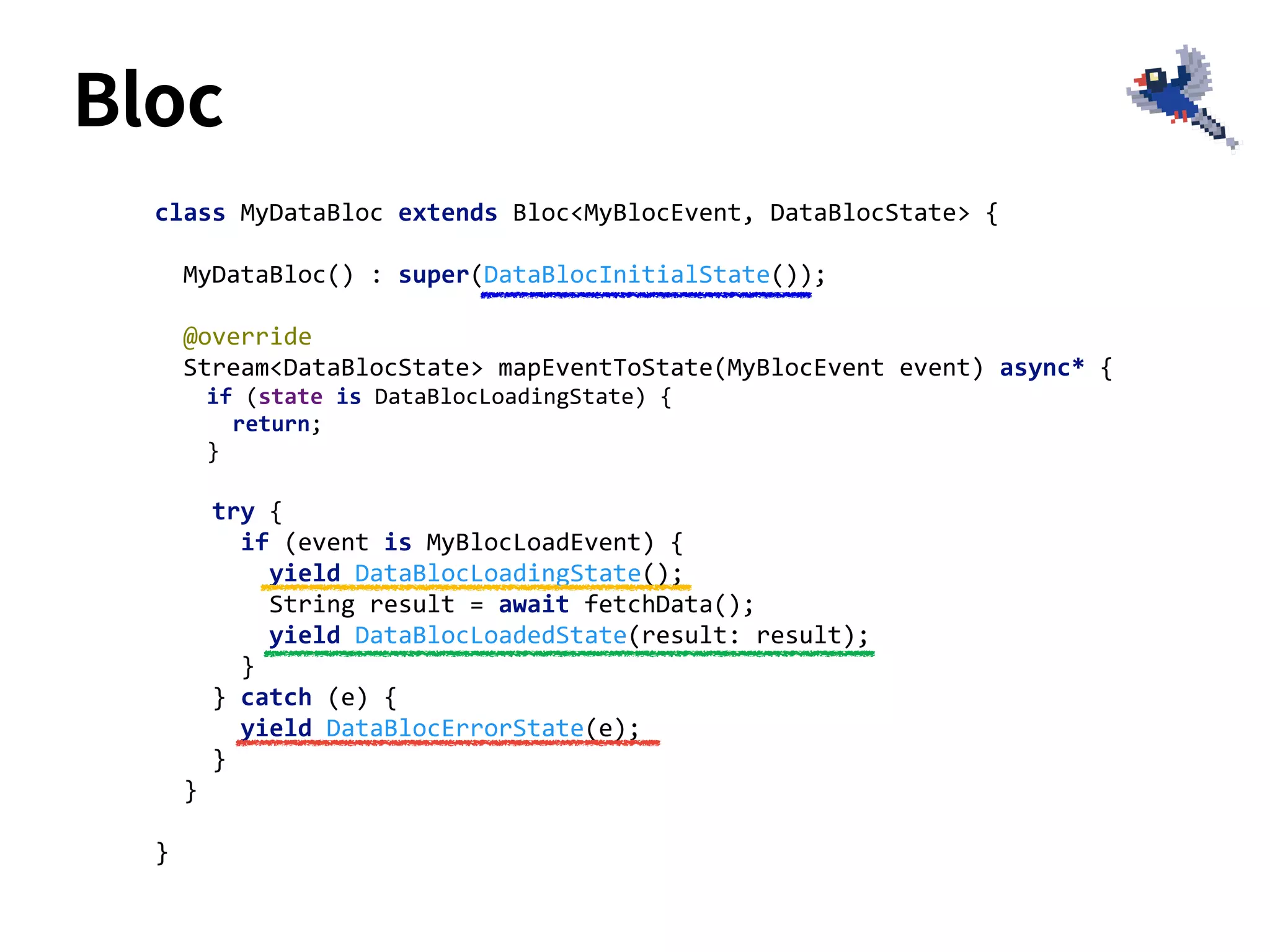 class MyDataBloc extends Bloc<MyBlocEvent, DataBlocState> {
MyDataBloc() : super(DataBlocInitialState());
@override
Stream<DataBlocState> mapEventToState(MyBlocEvent event) async* {
if (state is DataBlocLoadingState) {
return;
}
try {
if (event is MyBlocLoadEvent) {
yield DataBlocLoadingState();
String result = await fetchData();
yield DataBlocLoadedState(result: result);
}
} catch (e) {
yield DataBlocErrorState(e);
}
}
}
Bloc
 