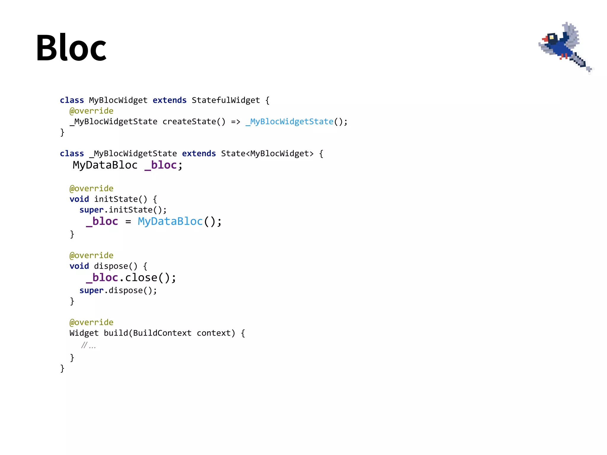 class MyBlocWidget extends StatefulWidget {
@override
_MyBlocWidgetState createState() => _MyBlocWidgetState();
}
class _MyBlocWidgetState extends State<MyBlocWidget> {
MyDataBloc _bloc;
@override
void initState() {
super.initState();
_bloc = MyDataBloc();
}
@override
void dispose() {
_bloc.close();
super.dispose();
}
@override
Widget build(BuildContext context) {
// ...
}
}
Bloc
 