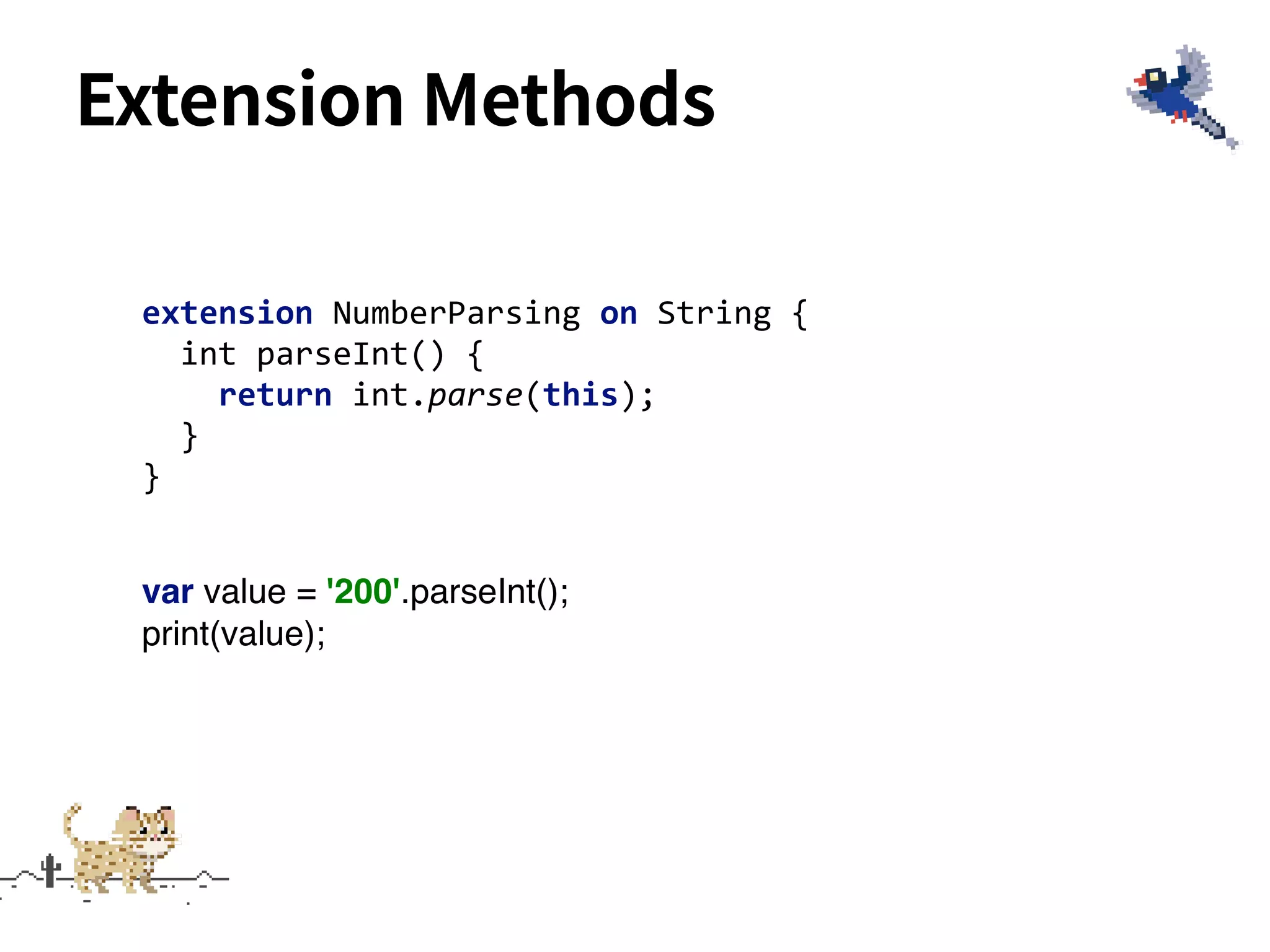 Extension Methods
extension NumberParsing on String {
int parseInt() {
return int.parse(this);
}
}
var value = '200'.parseInt();
print(value);
 