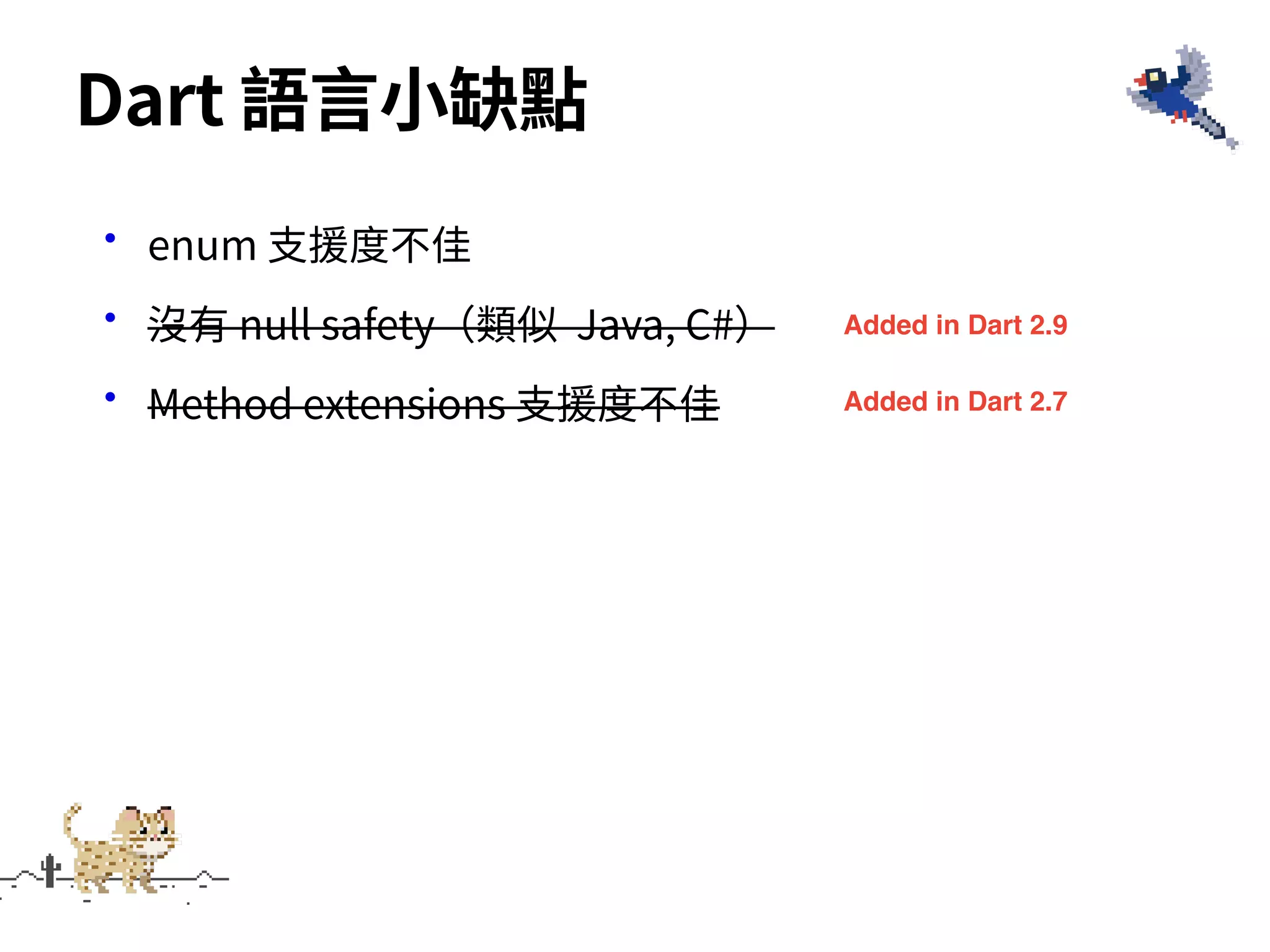 •enum ⽀援度不佳
•沒有 null safety（類似 Java, C#）
•Method extensions ⽀援度不佳
Dart 語⾔⼩缺點
Added in Dart 2.9
Added in Dart 2.7
 