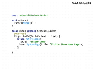 import 'package:flutter/material.dart';
void main() {
runApp(MyApp());
}
class MyApp extends StatelessWidget {
@override
Widget build(BuildContext context) {
return MaterialApp(
title: 'Flutter Demo',
home: MyHomePage(title: 'Flutter Demo Home Page'),
);
}
}
StatefulWidget 範例
 