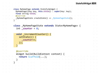 class MyHomePage extends StatefulWidget {
MyHomePage({Key key, this.title}) : super(key: key);
final String title;
@override
_MyHomePageState createState() => _MyHomePageState();
}
class _MyHomePageState extends State<MyHomePage> {
int _counter = 0;
void _incrementCounter() {
setState(() {
_counter++;
});
}
@override
Widget build(BuildContext context) {
return Scaffold(...);
}
}
StatefulWidget 範例
 