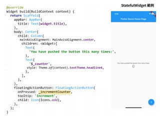 @override
Widget build(BuildContext context) {
return Scaffold(
appBar: AppBar(
title: Text(widget.title),
),
body: Center(
child: Column(
mainAxisAlignment: MainAxisAlignment.center,
children: <Widget>[
Text(
'You have pushed the button this many times:',
),
Text(
'$_counter',
style: Theme.of(context).textTheme.headline4,
),
],
),
),
floatingActionButton: FloatingActionButton(
onPressed: _incrementCounter,
tooltip: 'Increment',
child: Icon(Icons.add),
),
);
}
StatefulWidget 範例
 
