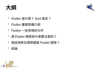 •Flutter 是什麼？ Dart 語⾔？
•Flutter 畫⾯架構介紹
•Flutter ⼀些常⽤的元件
•⽤ Flutter 開發有什麼要注意的？
•我該⽤原⽣開發還是 Flutter 開發？
•結論
⼤綱
 