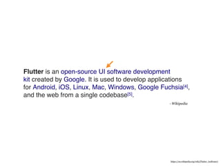 Flutter is an open-source UI software development
kit created by Google. It is used to develop applications
for Android, iOS, Linux, Mac, Windows, Google Fuchsia[4],
and the web from a single codebase[5].
- Wikipedia
https://en.wikipedia.org/wiki/Flutter_(software)
 