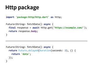 Future<String> fetchData() async {
return Future.delayed(Duration(seconds: 2), () {
return 'data';
});
}
import 'package:http/http.dart' as http;
Future<String> fetchData() async {
final response = await http.get('https://example.com/');
return response.body;
}
Http package
 