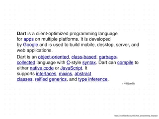 Dart is a client-optimized programming language
for apps on multiple platforms. It is developed
by Google and is used to build mobile, desktop, server, and
web applications.
Dart is an object-oriented, class-based, garbage-
collected language with C-style syntax. Dart can compile to
either native code or JavaScript. It
supports interfaces, mixins, abstract
classes, reiﬁed generics, and type inference.
- Wikipedia
https://en.wikipedia.org/wiki/Dart_(programming_language)
 