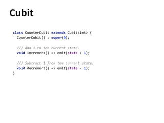 class CounterCubit extends Cubit<int> {
CounterCubit() : super(0);
/// Add 1 to the current state.
void increment() => emit(state + 1);
/// Subtract 1 from the current state.
void decrement() => emit(state - 1);
}
Cubit
 