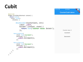 Cubit
@override
Widget build(BuildContext context) {
return Center(
child: Column(
children: [
BlocBuilder<CounterCubit, int>(
cubit: _cubit,
builder: (context, state) {
return Text('Counter value: $state');
}),
MaterialButton(
child: Text('Increment'),
onPressed: () {
_cubit.increment();
}),
MaterialButton(
child: Text('Decrement'),
onPressed: () {
_cubit.decrement();
}),
],
),
);
}
 