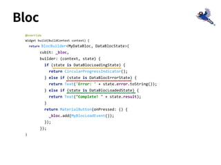 Bloc
@override
Widget build(BuildContext context) {
return BlocBuilder<MyDataBloc, DataBlocState>(
cubit: _bloc,
builder: (context, state) {
if (state is DataBlocLoadingState) {
return CircularProgressIndicator();
} else if (state is DataBlocErrorState) {
return Text('Error: ' + state.error.toString());
} else if (state is DataBlocLoadedState) {
return Text("Complete! " + state.result);
}
return MaterialButton(onPressed: () {
_bloc.add(MyBlocLoadEvent());
});
});
}
 