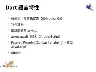•強型別，需事先宣告（類似 Java, C#）
•物件導向
•底線開頭為 private
•async await（類似 C#, JavaScript）
•Future / Promise (Callback chaining)（類似
JavaScript）
•Stream
Dart 語⾔特性
 