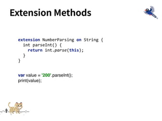 Extension Methods
extension NumberParsing on String {
int parseInt() {
return int.parse(this);
}
}
var value = '200'.parseInt();
print(value);
 
