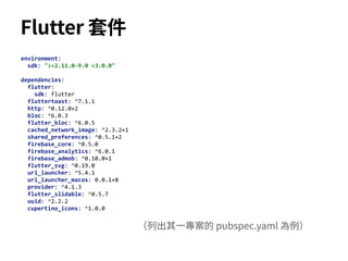 environment:
sdk: ">=2.11.0-9.0 <3.0.0"
dependencies:
flutter:
sdk: flutter
fluttertoast: ^7.1.1
http: ^0.12.0+2
bloc: ^6.0.3
flutter_bloc: ^6.0.5
cached_network_image: ^2.3.2+1
shared_preferences: ^0.5.1+2
firebase_core: ^0.5.0
firebase_analytics: ^6.0.1
firebase_admob: ^0.10.0+1
flutter_svg: ^0.19.0
url_launcher: ^5.4.1
url_launcher_macos: 0.0.1+8
provider: ^4.1.3
flutter_slidable: ^0.5.7
uuid: ^2.2.2
cupertino_icons: ^1.0.0
Flutter 套件
（列出其⼀專案的 pubspec.yaml 為例）
 