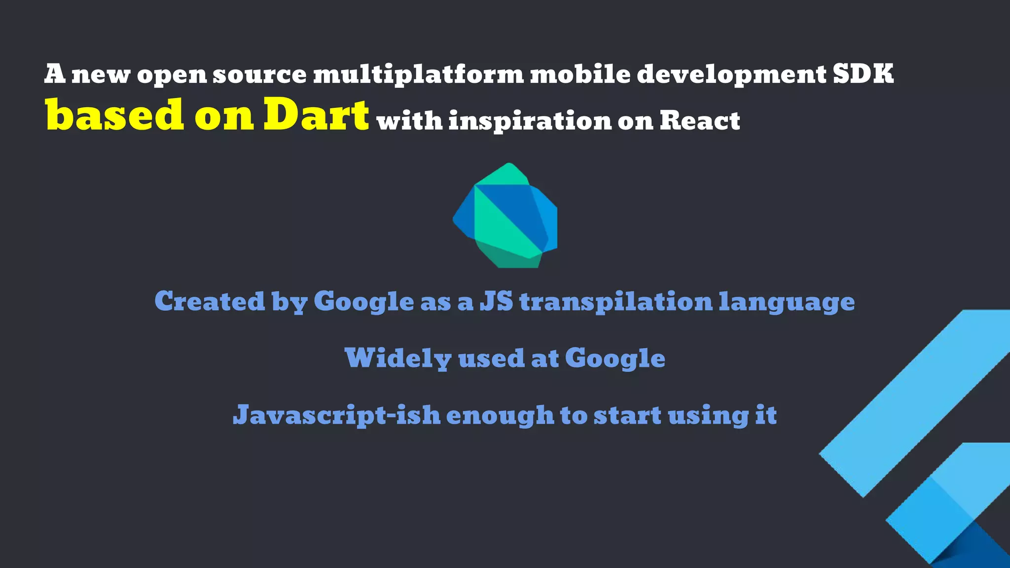 A new open source multiplatform mobile development SDK
based on Dartwith inspiration on React
Created by Google as a JS transpilation language
Widely used at Google
Javascript-ish enough to start using it
 