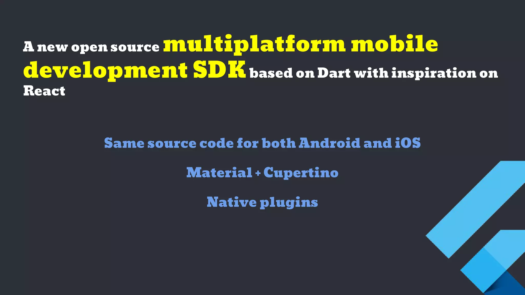 A new open source multiplatform mobile
development SDKbased on Dart with inspiration on
React
Same source code for both Android and iOS
Material + Cupertino
Native plugins
 