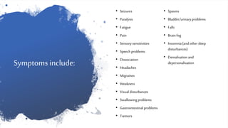 Symptoms include:
• Seizures
• Paralysis
• Fatigue
• Pain
• Sensorysensitivities
• Speech problems
• Dissociation
• Headaches
• Migraines
• Weakness
• Visual disturbances
• Swallowingproblems
• Gastrointestinalproblems
• Tremors
• Spasms
• Bladder/urinaryproblems
• Falls
• Brainfog
• Insomnia(and othersleep
disturbances)
• Derealisationand
depersonalisation
 