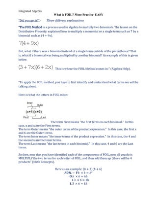 Integrated Algebra
                           What is FOIL? More Practice- EASY
“Did you get it?” -   Three different explanations

“The FOIL Method is a process used in algebra to multiply two binomials. The lesson on the
Distributive Property, explained how to multiply a monomial or a single term such as 7 by a
binomial such as (4 + 9x).




But, what if there was a binomial instead of a single term outside of the parentheses? That
is, what if a binomial was being multiplied by another binomial? An example of this is given
below.

                            This is where the FOIL Method comes in:” (Algebra Help).



“To apply the FOIL method, you have to first identify and understand what terms we will be
talking about.

Here is what the letters in FOIL mean:




                          The term First means "the first terms in each binomial." In this
case, x and x are the First terms.
The term Outer means "the outer terms of the product expression." In this case, the first x
and 6 are the Outer terms.
The term Inner means "the inner terms of the product expression." In this case, the 4 and
the second x are the Inner terms.
The term Last means "the last terms in each binomial." In this case, 4 and 6 are the Last
terms.

So then, now that you have identified each of the components of FOIL, now all you do is
MULTIPLY the two terms for each letter of FOIL, and then add them up (there will be 4
products” (Math Concepts).
 