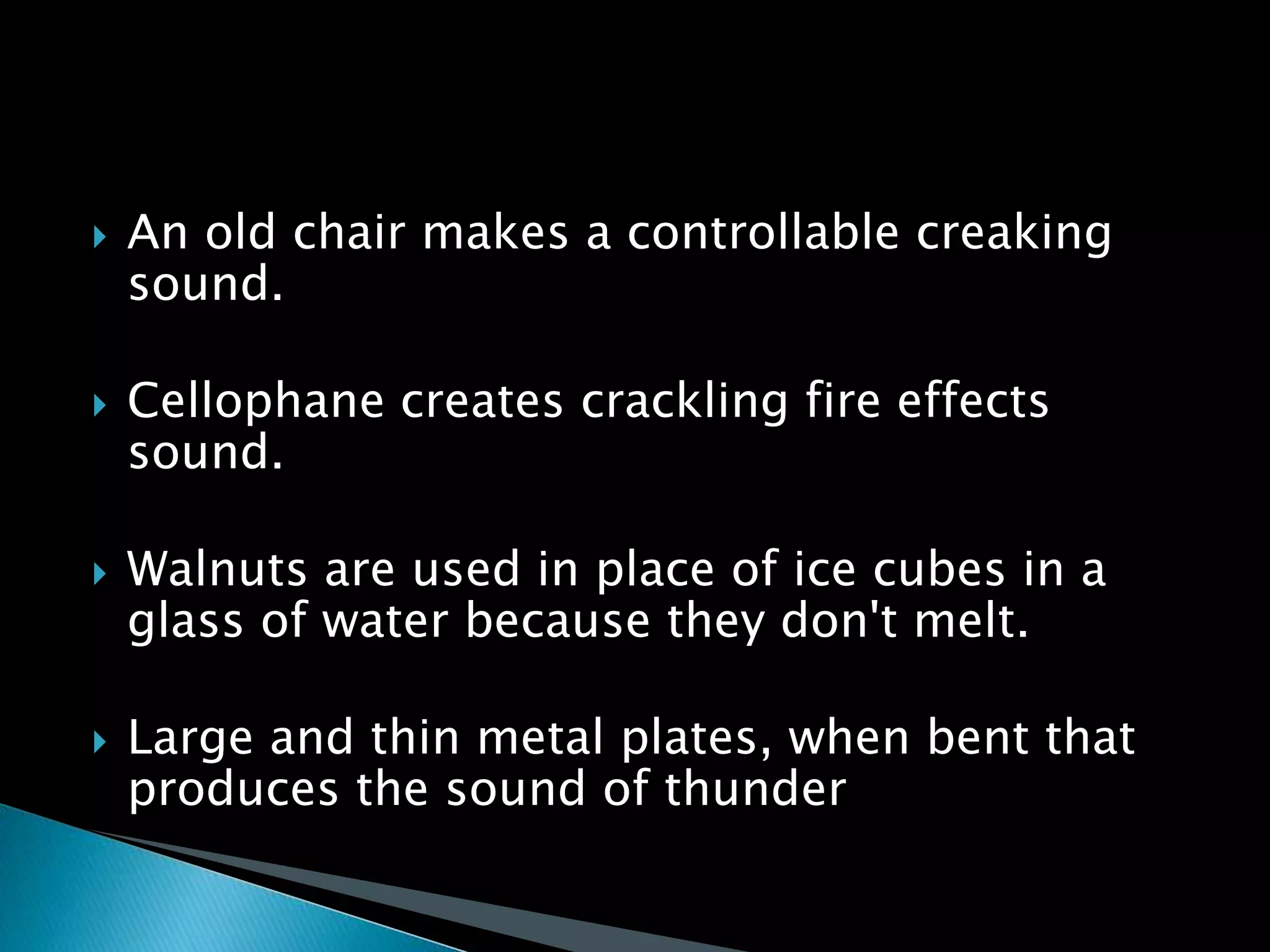  An old chair makes a controllable creaking
sound.
 Cellophane creates crackling fire effects
sound.
 Walnuts are used in place of ice cubes in a
glass of water because they don't melt.
 Large and thin metal plates, when bent that
produces the sound of thunder
 