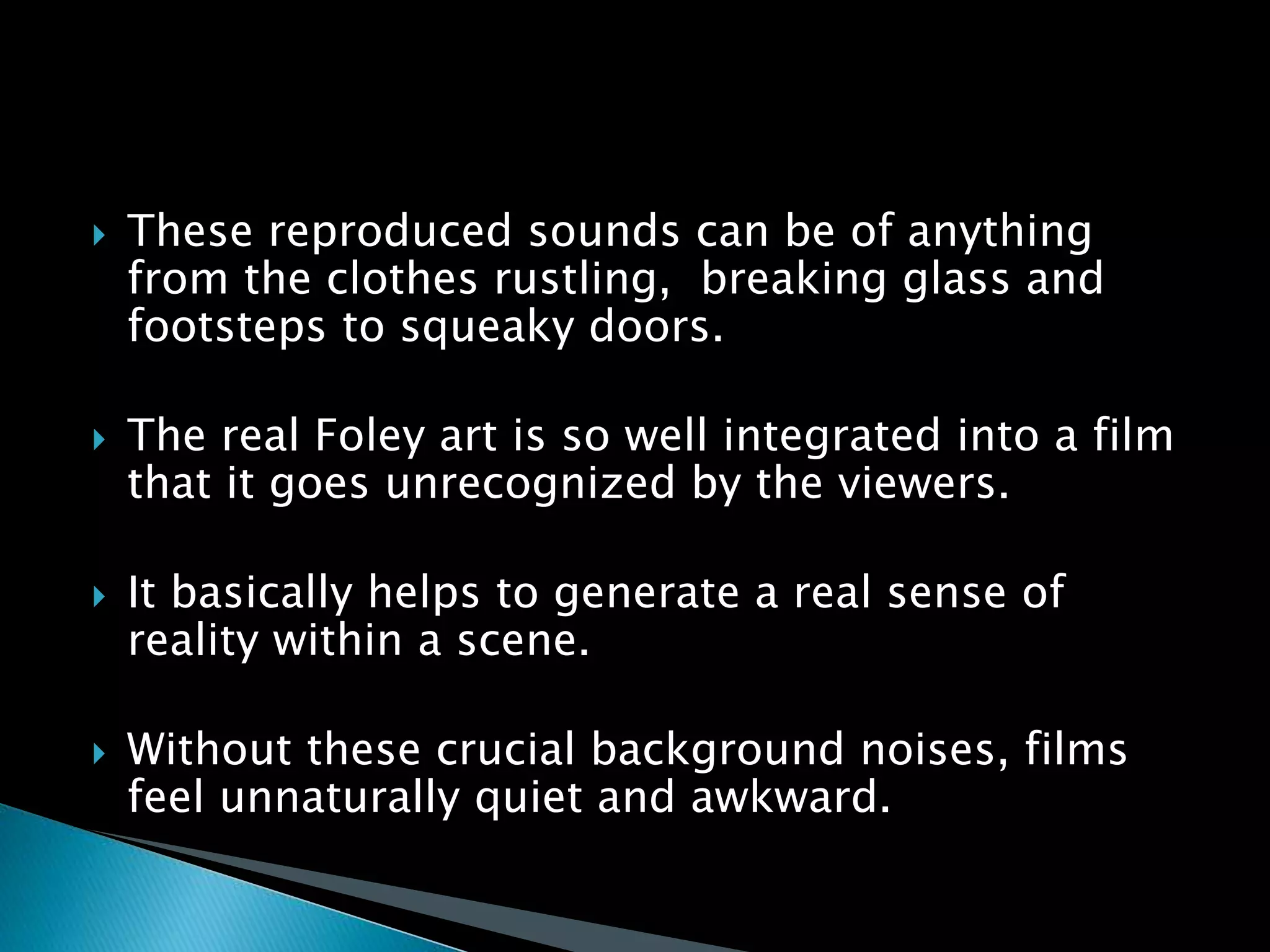  These reproduced sounds can be of anything
from the clothes rustling, breaking glass and
footsteps to squeaky doors.
 The real Foley art is so well integrated into a film
that it goes unrecognized by the viewers.
 It basically helps to generate a real sense of
reality within a scene.
 Without these crucial background noises, films
feel unnaturally quiet and awkward.
 