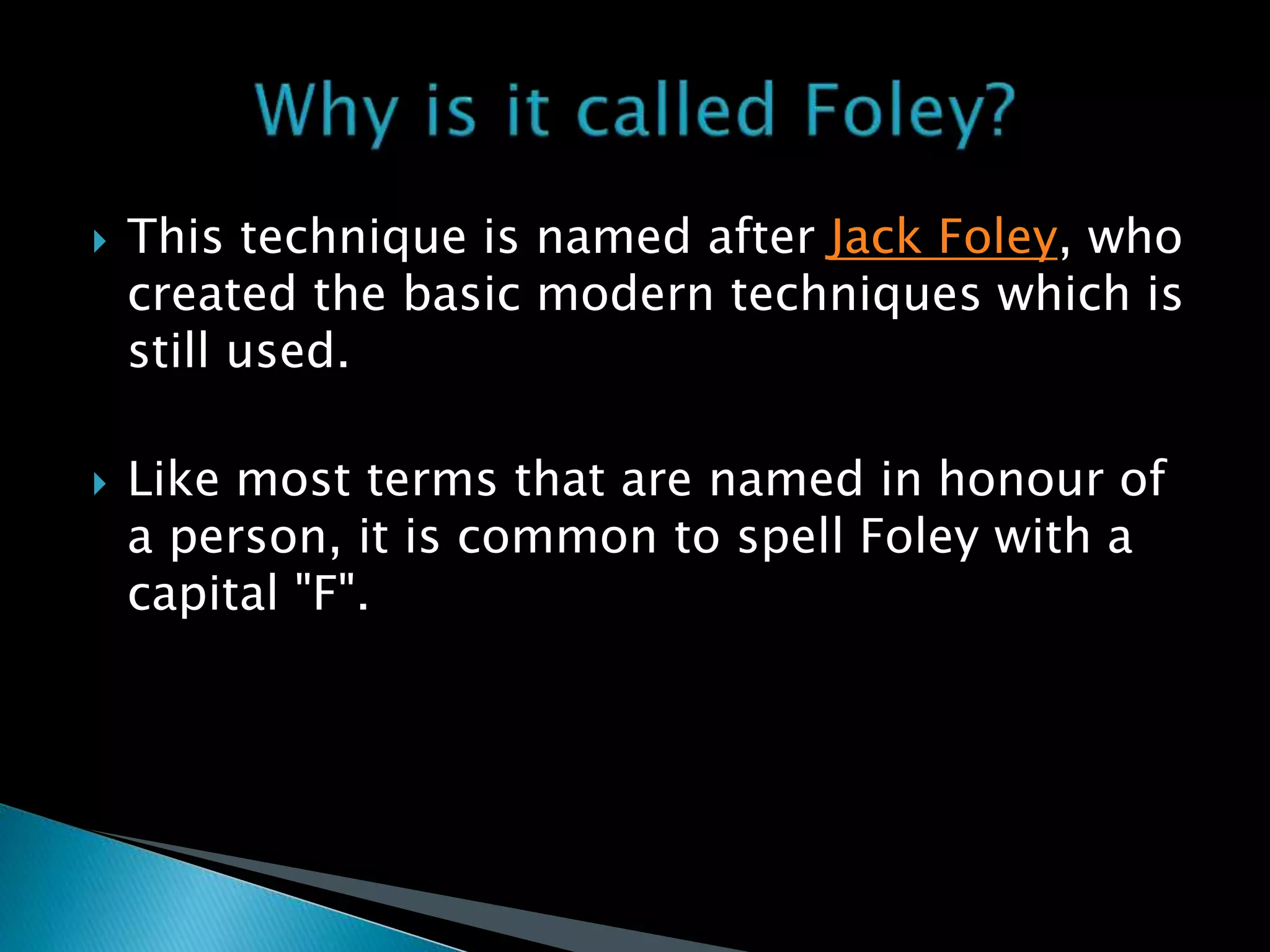  This technique is named after Jack Foley, who
created the basic modern techniques which is
still used.
 Like most terms that are named in honour of
a person, it is common to spell Foley with a
capital "F".
 