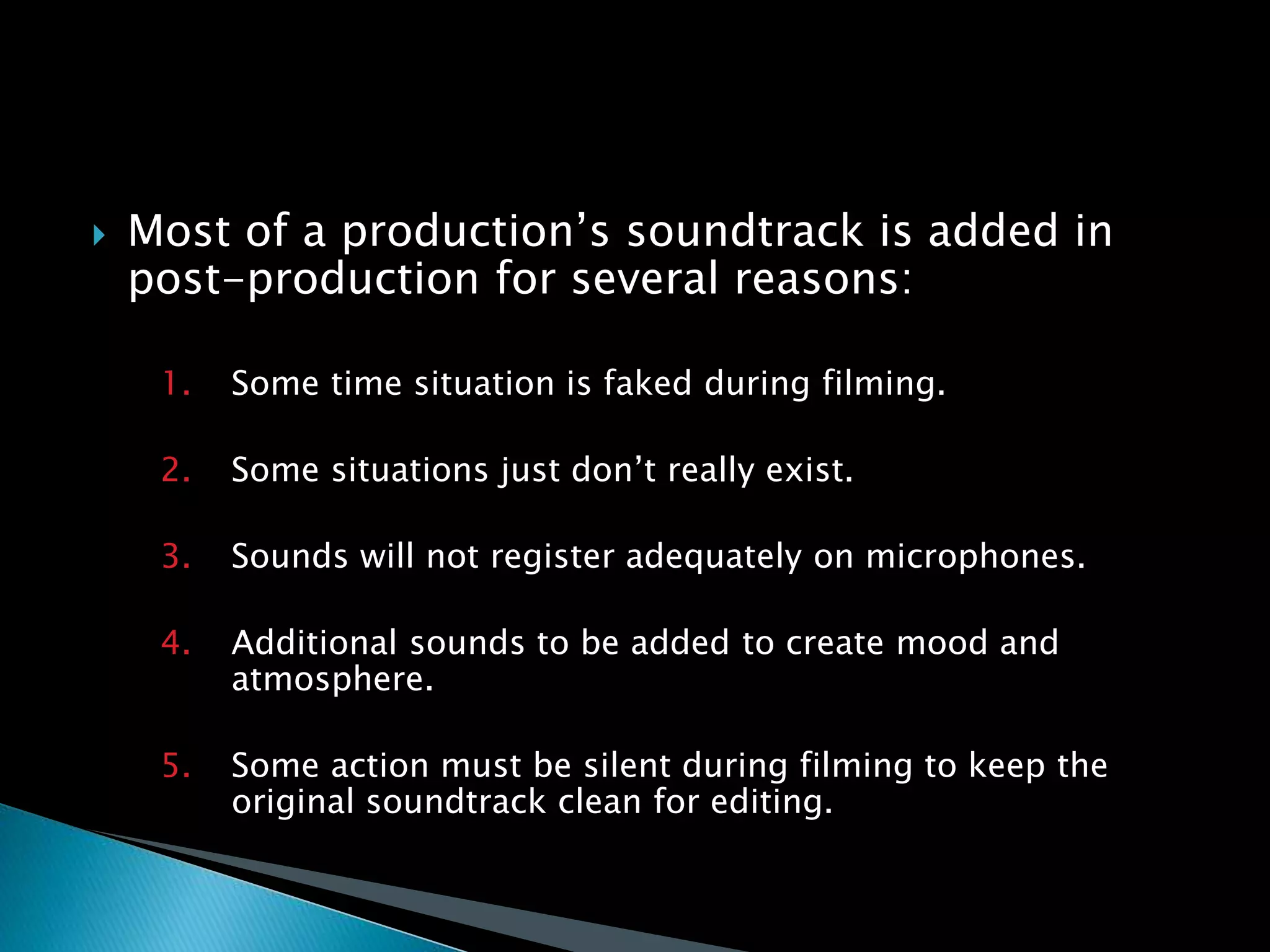  Most of a production’s soundtrack is added in
post-production for several reasons:
1. Some time situation is faked during filming.
2. Some situations just don’t really exist.
3. Sounds will not register adequately on microphones.
4. Additional sounds to be added to create mood and
atmosphere.
5. Some action must be silent during filming to keep the
original soundtrack clean for editing.
 