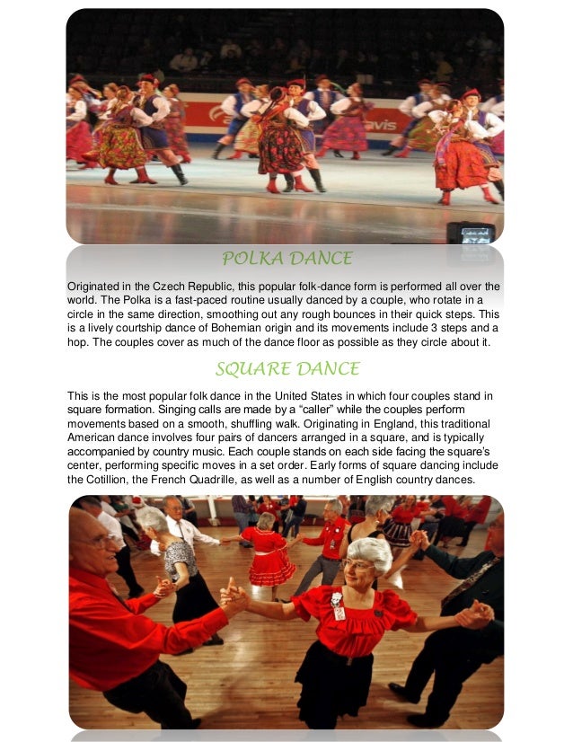 POLKA DANCE
Originated in the Czech Republic, this popular folk-dance form is performed all over the
world. The Polka is a fast-paced routine usually danced by a couple, who rotate in a
circle in the same direction, smoothing out any rough bounces in their quick steps. This
is a lively courtship dance of Bohemian origin and its movements include 3 steps and a
hop. The couples cover as much of the dance floor as possible as they circle about it.
SQUARE DANCE
This is the most popular folk dance in the United States in which four couples stand in
square formation. Singing calls are made by a “caller” while the couples perform
movements based on a smooth, shuffling walk. Originating in England, this traditional
American dance involves four pairs of dancers arranged in a square, and is typically
accompanied by country music. Each couple stands on each side facing the square’s
center, performing specific moves in a set order. Early forms of square dancing include
the Cotillion, the French Quadrille, as well as a number of English country dances.
 