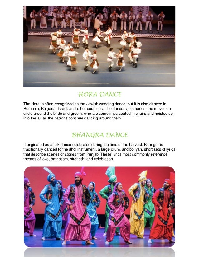 HORA DANCE
The Hora is often recognized as the Jewish wedding dance, but it is also danced in
Romania, Bulgaria, Israel, and other countries. The dancers join hands and move in a
circle around the bride and groom, who are sometimes seated in chairs and hoisted up
into the air as the patrons continue dancing around them.
BHANGRA DANCE
It originated as a folk dance celebrated during the time of the harvest. Bhangra is
traditionally danced to the dhol instrument, a large drum, and boliyan, short sets of lyrics
that describe scenes or stories from Punjab. These lyrics most commonly reference
themes of love, patriotism, strength, and celebration.
 