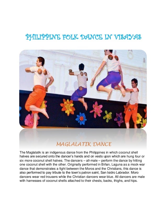PHILIPPINE FOLK DANCE IN VISAYAS
MAGLALATIK DANCE
The Maglalatik is an indigenous dance from the Philippines in which coconut shell
halves are secured onto the dancer’s hands and on vests upon which are hung four or
six more coconut shell halves. The dancers – all-male – perform the dance by hitting
one coconut shell with the other. Originally performed in Biñan, Laguna as a mock-war
dance that demonstrates a fight between the Moros and the Christians, this dance is
also performed to pay tribute to the town’s patron saint, San Isidro Labrador. Moro
dancers wear red trousers while the Christian dancers wear blue. All dancers are male
with harnesses of coconut shells attached to their chests, backs, thighs, and hips.
 