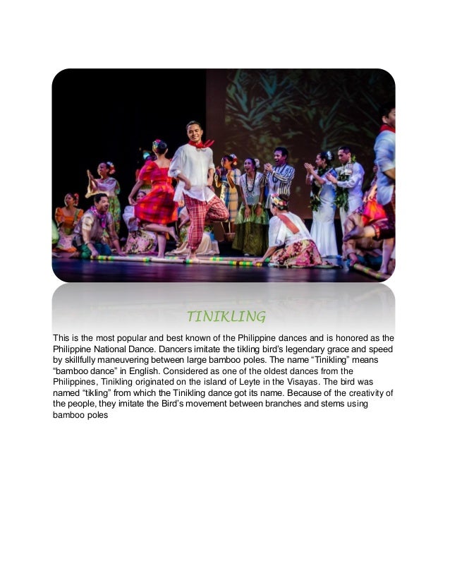 TINIKLING
This is the most popular and best known of the Philippine dances and is honored as the
Philippine National Dance. Dancers imitate the tikling bird’s legendary grace and speed
by skillfully maneuvering between large bamboo poles. The name “Tinikling” means
“bamboo dance” in English. Considered as one of the oldest dances from the
Philippines, Tinikling originated on the island of Leyte in the Visayas. The bird was
named “tikling” from which the Tinikling dance got its name. Because of the creativity of
the people, they imitate the Bird’s movement between branches and stems using
bamboo poles
 