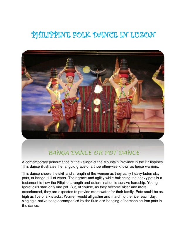 PHILIPPINE FOLK DANCE IN LUZON
.
BANGA DANCE OR POT DANCE
A contemporary performance of the kalinga of the Mountain Province in the Philippines.
This dance illustrates the languid grace of a tribe otherwise known as fierce warriors.
This dance shows the skill and strength of the women as they carry heavy-laden clay
pots, or banga, full of water. Their grace and agility while balancing the heavy pots is a
testament to how the Filipino strength and determination to survive hardship. Young
Igorot girls start only one pot. But, of course, as they become older and more
experienced, they are expected to provide more water for their family. Pots could be as
high as five or six stacks. Women would all gather and march to the river each day,
singing a native song accompanied by the flute and banging of bamboo on iron pots in
the dance.
 