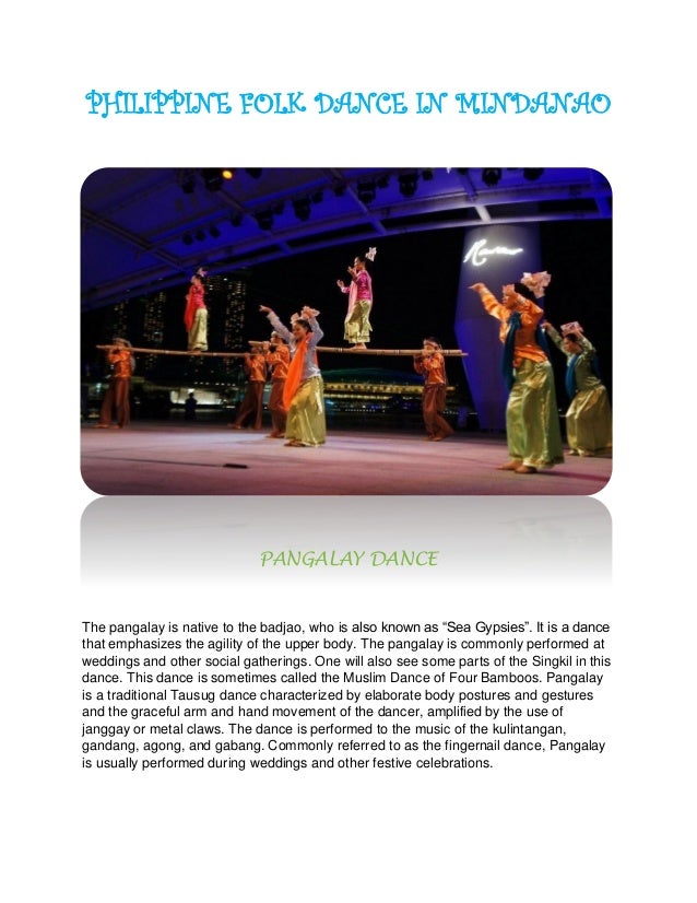 PHILIPPINE FOLK DANCE IN MINDANAO
PANGALAY DANCE
The pangalay is native to the badjao, who is also known as “Sea Gypsies”. It is a dance
that emphasizes the agility of the upper body. The pangalay is commonly performed at
weddings and other social gatherings. One will also see some parts of the Singkil in this
dance. This dance is sometimes called the Muslim Dance of Four Bamboos. Pangalay
is a traditional Tausug dance characterized by elaborate body postures and gestures
and the graceful arm and hand movement of the dancer, amplified by the use of
janggay or metal claws. The dance is performed to the music of the kulintangan,
gandang, agong, and gabang. Commonly referred to as the fingernail dance, Pangalay
is usually performed during weddings and other festive celebrations.
 
