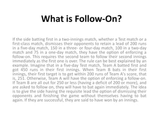 What is Follow-On?
If the side batting first in a two-innings match, whether a Test match or a
first-class match, dismisses their opponents to retain a lead of 200 runs
in a five-day match, 150 in a three- or four-day match, 100 in a two-day
match and 75 in a one-day match, they have the option of enforcing a
follow-on. This requires the second team to follow their second innings
immediately as the first one is over. The rule can be best explained by an
example. Imagine that in a five-day Test match, Team A batted first and
got 450 runs in their first innings. When Team B bats in their first
innings, their first target is to get within 200 runs of Team A's score, that
is, 251. Otherwise, Team A will have the option of enforcing a follow-on.
If Team B are all out for 250 or less (having a deficit of 200 or more), and
are asked to follow on, they will have to bat again immediately. The idea
is to give the side having the requisite lead the option of dismissing their
opponents and finishing the game without themselves having to bat
again. If they are successful, they are said to have won by an innings.
 