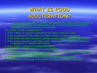 WHAT IS FOOD ADULTERATION? -  Addition of Unhealthy or unsafe food substances. Under the Prevention of Food Adulterant Act, an Adulterant is any, material substituted which be employed for the purposes of adulteration. Any article of food is adulterated if: 1. If any inferior or cheaper substances has been wholly or in part. 2. If any constituent of the article has been wholly or in part abstracted. 3. If the article has been prepared, packed or kept under unsanitary conditions 4. If the article consists in part filthy, rotten, decomposed or diseased animal or vegetable or is infested with insects 5. If the article is obtained the diseased animal 6. If the article contains any poisonous ingredient 7. If the article has unprescribed  colouring substance or the colouring substance is in excess of the prescribed limits. 8. If the article contains any prohibited or excessive preservatives. 9. If the quality of nor purity of the article falls below prescribed standard 