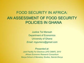 FOOD SECURITY IN AFRICA:
AN ASSESSMENT OF FOOD SECURITY
POLICIES IN GHANA
Justice Tei Mensah
Department of Economics
University of Ghana
Email: myjumens@gmail.com
Presented at:
Joint Facility For Electives (JFE-CMAP), 2010
African Economic Research Consortium
Kenya School of Monetary Studies, Nairobi-Kenya
 
