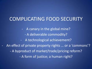 COMPLICATING FOOD SECURITY
            - A canary in the global mine?
              - A deliverable commodity?
           - A technological achievement?
- An effect of private property rights … or a ‘commons’?
    - A byproduct of market/trade/pricing reform?
          - A form of justice; a human right?
 