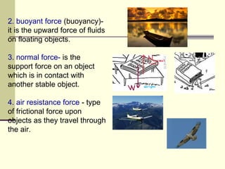 2. buoyant force  (buoyancy)-  it is the upward force of fluids on floating objects. 3. normal force-  is the support force on an object which is in contact with another stable object.   4. air resistance force  - type of frictional force upon objects as they travel through the air.  