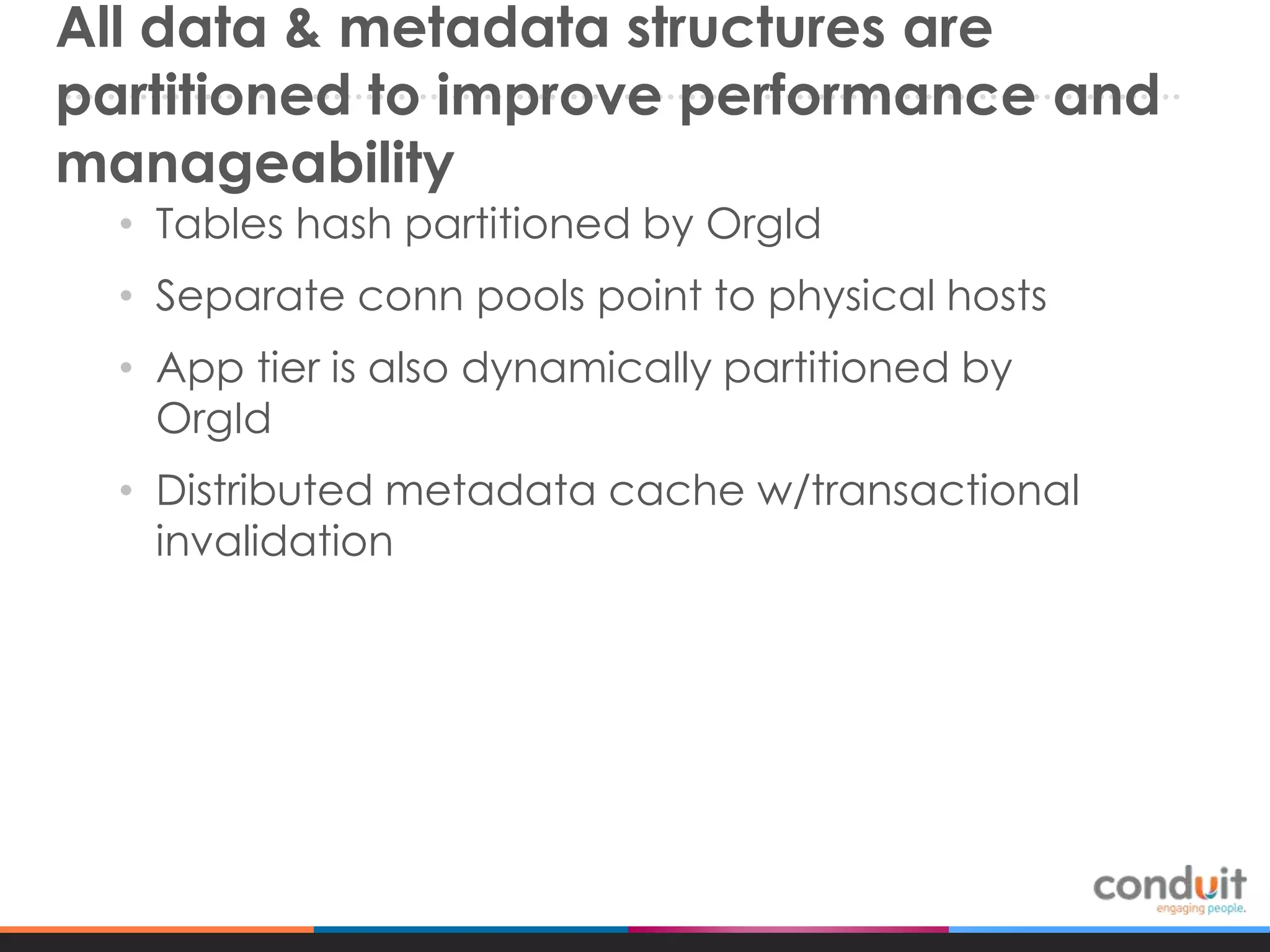 All data & metadata structures are
partitioned to improve performance and
manageability
• Tables hash partitioned by OrgId
• Separate conn pools point to physical hosts
• App tier is also dynamically partitioned by
OrgId
• Distributed metadata cache w/transactional
invalidation

 
