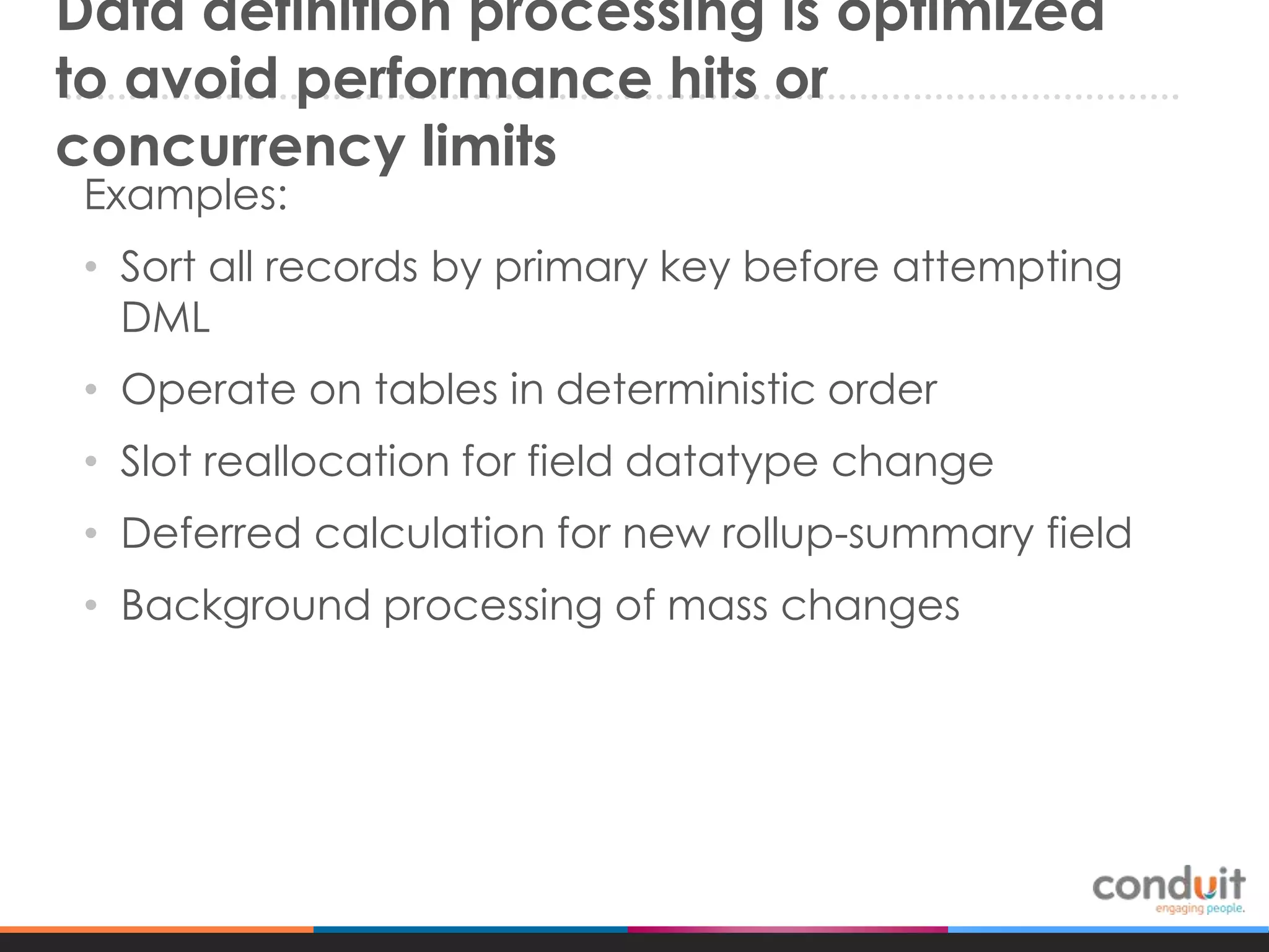 Data definition processing is optimized
to avoid performance hits or
concurrency limits
Examples:

• Sort all records by primary key before attempting
DML
• Operate on tables in deterministic order

• Slot reallocation for field datatype change
• Deferred calculation for new rollup-summary field
• Background processing of mass changes

 