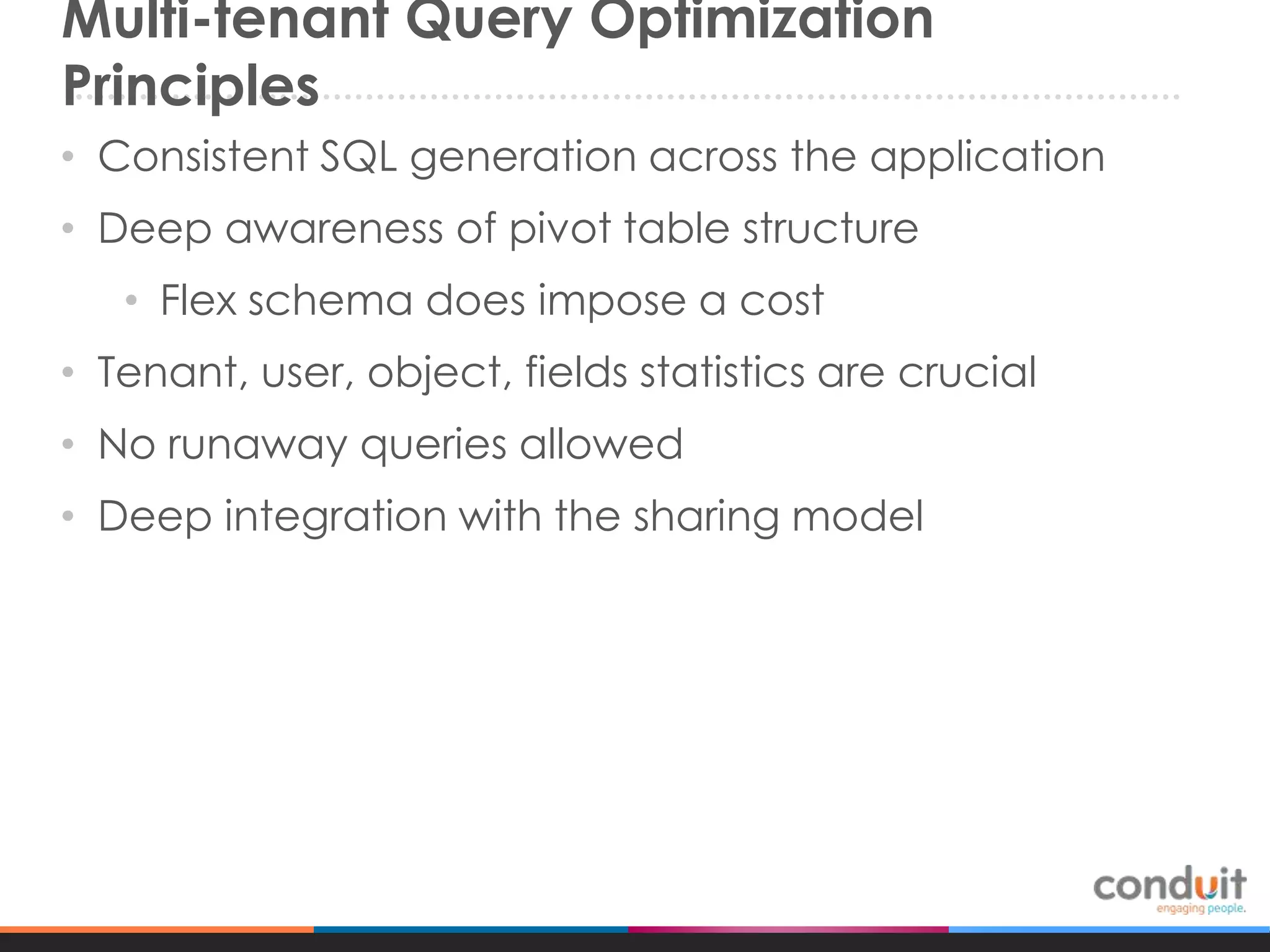 Multi-tenant Query Optimization
Principles
• Consistent SQL generation across the application
• Deep awareness of pivot table structure

• Flex schema does impose a cost
• Tenant, user, object, fields statistics are crucial
• No runaway queries allowed

• Deep integration with the sharing model

 