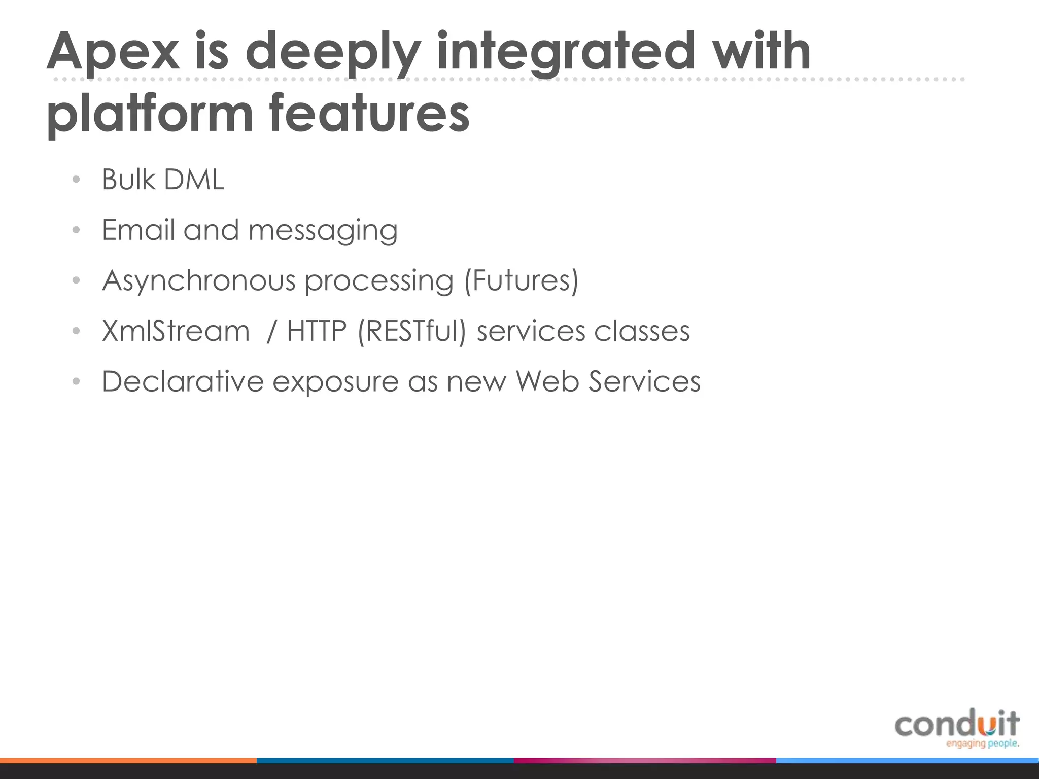 Apex is deeply integrated with
platform features
• Bulk DML
• Email and messaging

• Asynchronous processing (Futures)
• XmlStream / HTTP (RESTful) services classes
• Declarative exposure as new Web Services

 