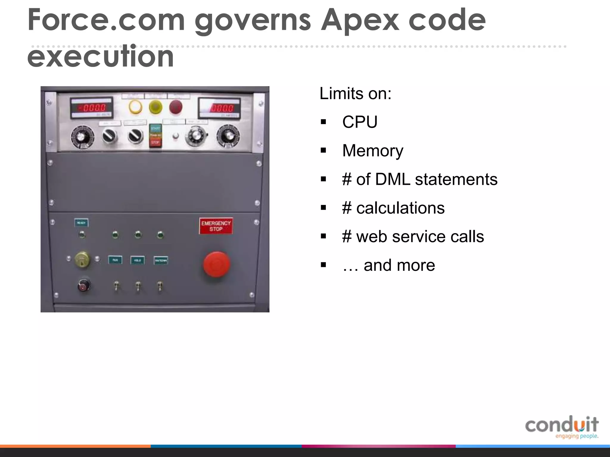 Force.com governs Apex code
execution
Limits on:
 CPU

 Memory
 # of DML statements
 # calculations
 # web service calls
 … and more

 