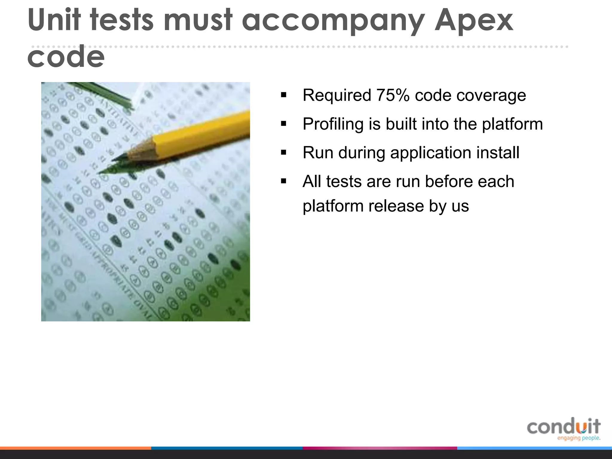 Unit tests must accompany Apex
code
 Required 75% code coverage
 Profiling is built into the platform
 Run during application install
 All tests are run before each
platform release by us

 