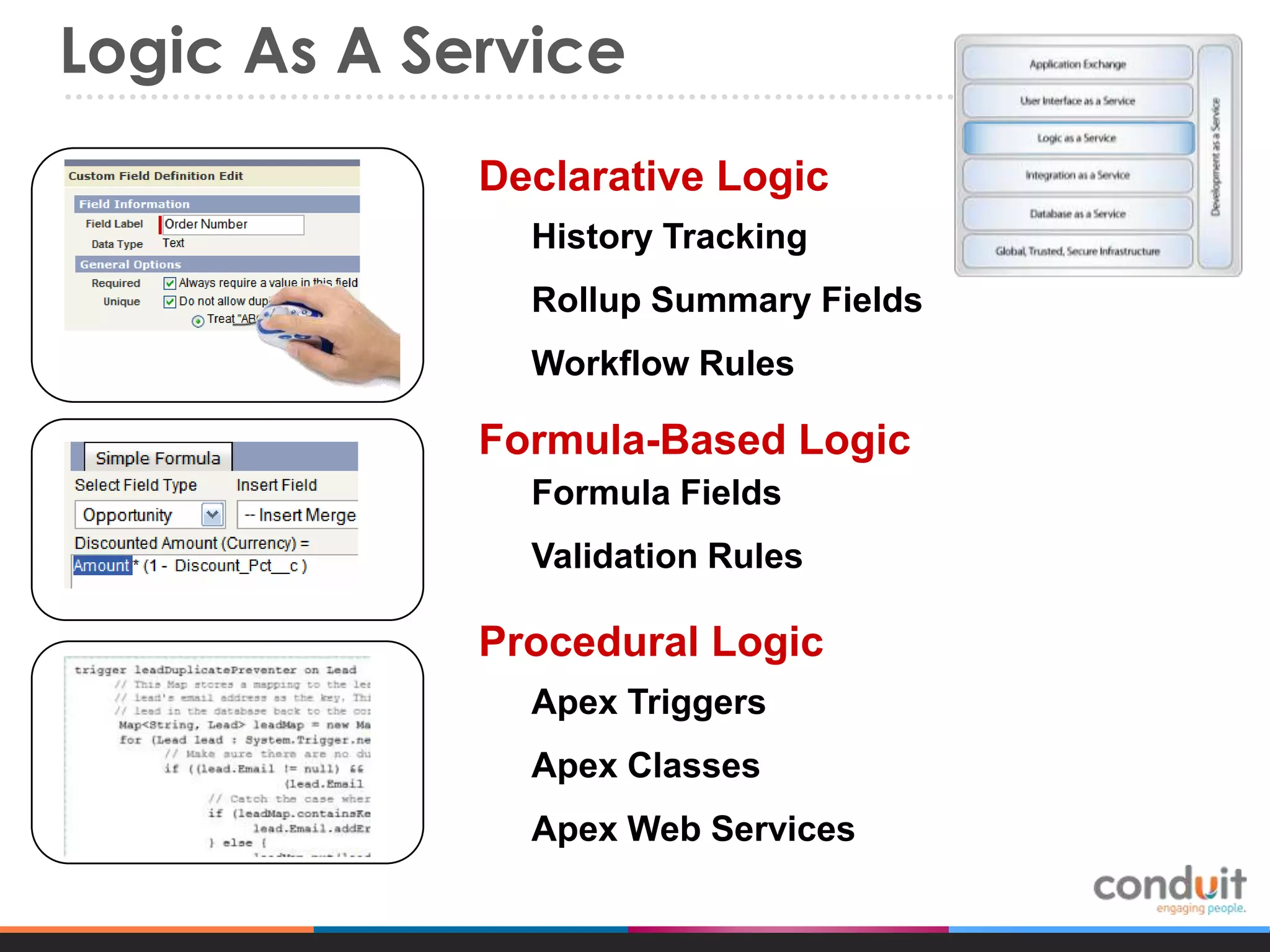 Logic As A Service
Declarative Logic
History Tracking
Rollup Summary Fields
Workflow Rules

Formula-Based Logic
Formula Fields
Validation Rules

Procedural Logic
Apex Triggers
Apex Classes

Apex Web Services

 