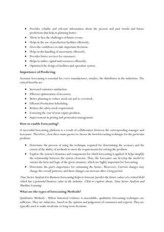 • Provides reliable and relevant information about the present and past trends and future
predictions that help in planning better.
• Alerts to face the challenges of future events.
• Helps in the use of production facilities efficiently.
• Gives the confidence to take important decisions.
• Helps in the handling of uncertainty efficiently.
• Provides better services for customers.
• Helps to utilize capital and resources efficiently.
• Optimized the design of facilities and operation system.
Importance of Predicting
Accurate forecasting is essential for every manufacturer, retailer, the distributor in the industries. The
critical benefits are -
• Increased customer satisfaction.
• Efficient optimization of inventory.
• Better planning to reduce stock out and to overstock.
• Efficient Production Scheduling.
• Reduce the safety stock requirement.
• Lowering the cost of near expiry products.
• Improvement in pricing and promotion management.
How to enable Forecasting?
A successful forecasting platform is a result of collaboration between the corresponding manager and
forecaster. Therefore, clear three main queries to choose the best forecasting technique for the particular
problem.
• Determine the process of using the technique required for determining the accuracy and the
extent of the ability of methods to meet the requirements for solving the problem.
• Explore the system's dynamics and components for which forecasting is applied: It helps simplify
the relationship between the system elements. Thus, the forecaster can develop the model to
extract the facts and logic of the given situation, which are highly important for forecasting.
• Determine the past's importance for estimating the future. Moreover, Current changes may
change the overall patterns, and these changes can increase after a long period.
Time Series Analysis For Business Forecasting helps to forecast/predict the future values of a critical field
which has a potential business value in the industry. Click to explore about, Time Series Analysis and
Machine Learning
What are the types of Forecasting Methods?
Qualitative Methods - Where historical evidence is unavailable, qualitative forecasting techniques are
sufficient. They are subjective, based on the opinion and judgement of consumers and experts. They are
typically used to make moderate or long-term decisions.
 